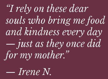 irene-n-quote "I rely on these dear souls who bring me food and kindness every day -- just as they once did for my mother." -- Irene N.
